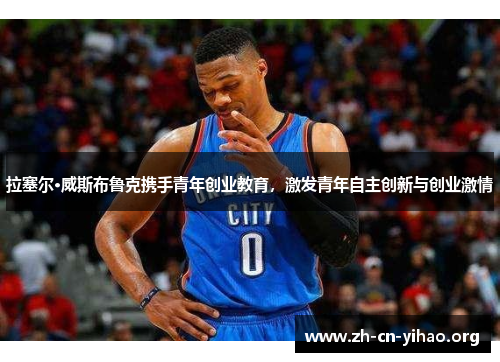 拉塞尔·威斯布鲁克携手青年创业教育,激发青年自主创新与创业激情 拉塞尔·威斯布鲁克携手青年创业教育,激发青年自主创新与创业激情