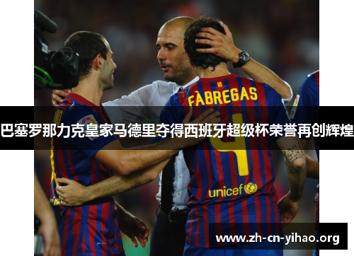 巴塞罗那力克皇家马德里夺得西班牙超级杯荣誉再创辉煌 巴塞罗那力克皇家马德里夺得西班牙超级杯荣誉再创辉煌