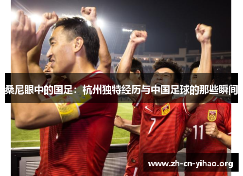 桑尼眼中的国足:杭州独特经历与中国足球的那些瞬间 桑尼眼中的国足:杭州独特经历与中国足球的那些瞬间