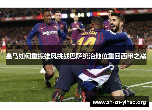 皇马如何重振雄风挑战巴萨统治地位重回西甲之巅 皇马如何重振雄风挑战巴萨统治地位重回西甲之巅