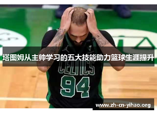 塔图姆从主帅学习的五大技能助力篮球生涯提升 塔图姆从主帅学习的五大技能助力篮球生涯提升