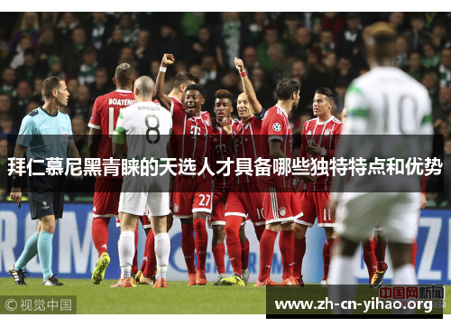 拜仁慕尼黑青睐的天选人才具备哪些独特特点和优势 拜仁慕尼黑青睐的天选人才具备哪些独特特点和优势