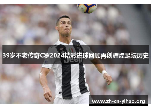 39岁不老传奇C罗2024精彩进球回顾再创辉煌足坛历史 39岁不老传奇C罗2024精彩进球回顾再创辉煌足坛历史