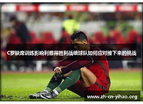 C罗缺席训练影响利雅得胜利战绩球队如何应对接下来的挑战 C罗缺席训练影响利雅得胜利战绩球队如何应对接下来的挑战