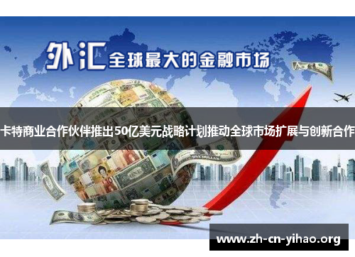 卡特商业合作伙伴推出50亿美元战略计划推动全球市场扩展与创新合作 卡特商业合作伙伴推出50亿美元战略计划推动全球市场扩展与创新合作