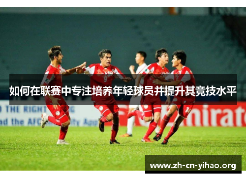 如何在联赛中专注培养年轻球员并提升其竞技水平 如何在联赛中专注培养年轻球员并提升其竞技水平