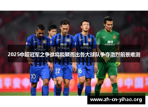 2025中超冠军之争谁将脱颖而出各大球队争夺激烈前景难测 2025中超冠军之争谁将脱颖而出各大球队争夺激烈前景难测