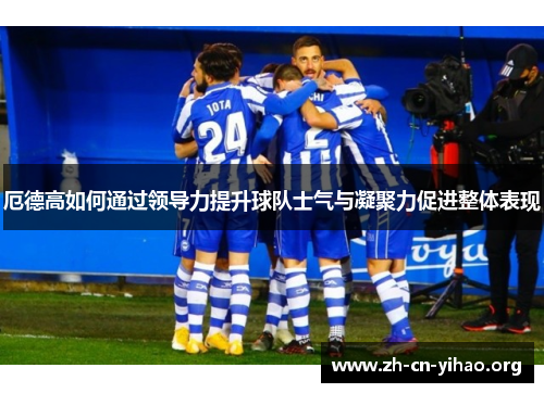 厄德高如何通过领导力提升球队士气与凝聚力促进整体表现 厄德高如何通过领导力提升球队士气与凝聚力促进整体表现