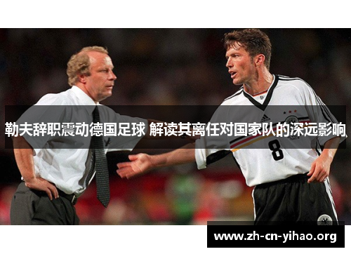 勒夫辞职震动德国足球 解读其离任对国家队的深远影响 勒夫辞职震动德国足球 解读其离任对国家队的深远影响