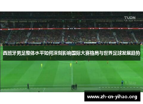 西班牙男足整体水平如何深刻影响国际大赛格局与世界足球发展趋势 西班牙男足整体水平如何深刻影响国际大赛格局与世界足球发展趋势