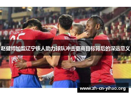 赵健博加盟辽宁铁人助力球队冲击更高目标背后的深远意义 赵健博加盟辽宁铁人助力球队冲击更高目标背后的深远意义