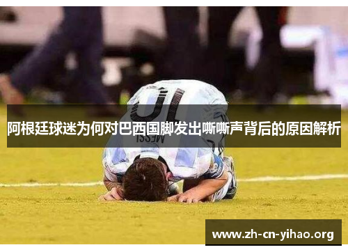 阿根廷球迷为何对巴西国脚发出嘶嘶声背后的原因解析 阿根廷球迷为何对巴西国脚发出嘶嘶声背后的原因解析